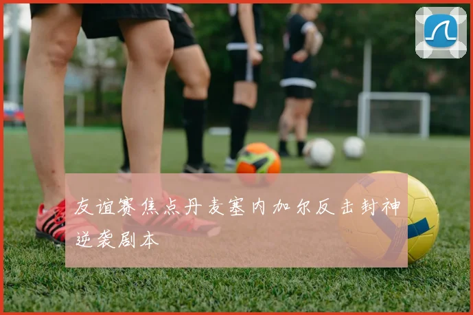 友谊赛焦点丹麦塞内加尔反击封神逆袭剧本