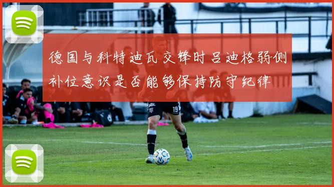 德国与科特迪瓦交锋时吕迪格弱侧补位意识是否能够保持防守纪律