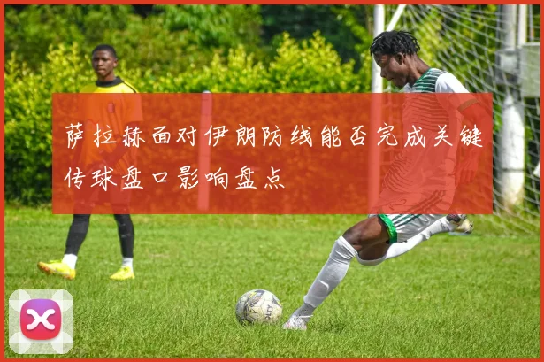 萨拉赫面对伊朗防线能否完成关键传球盘口影响盘点