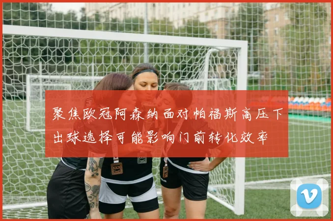 聚焦欧冠阿森纳面对帕福斯高压下出球选择可能影响门前转化效率