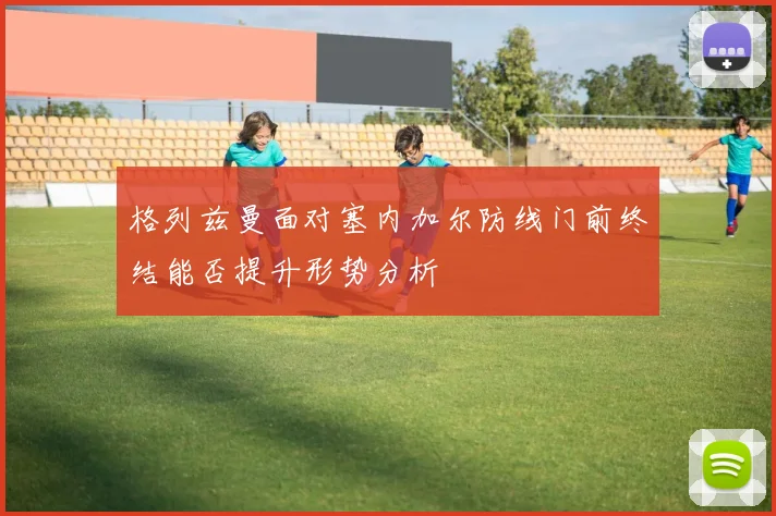 格列兹曼面对塞内加尔防线门前终结能否提升形势分析